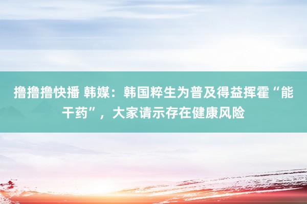 撸撸撸快播 韩媒：韩国粹生为普及得益挥霍“能干药”，大家请示存在健康风险