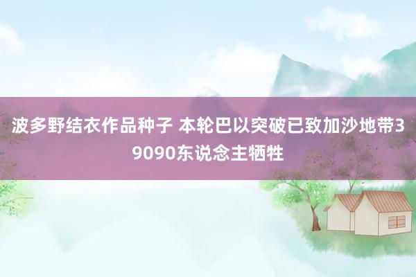 波多野结衣作品种子 本轮巴以突破已致加沙地带39090东说念主牺牲