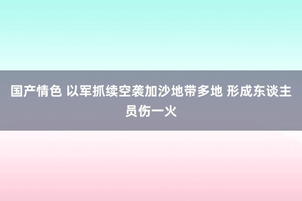 国产情色 以军抓续空袭加沙地带多地 形成东谈主员伤一火