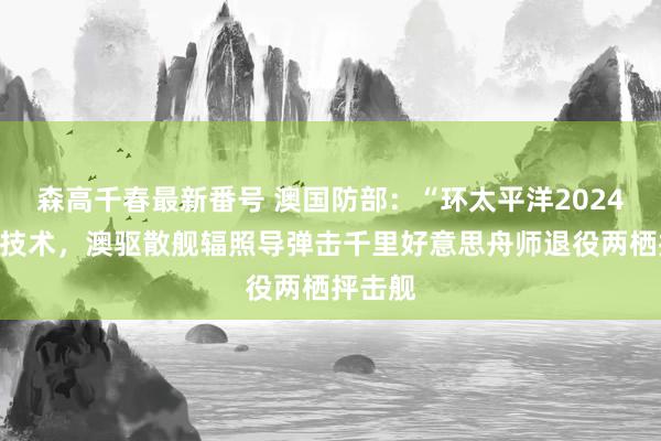 森高千春最新番号 澳国防部：“环太平洋2024”演习技术，澳驱散舰辐照导弹击千里好意思舟师退役两栖抨击舰