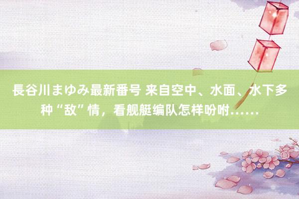 長谷川まゆみ最新番号 来自空中、水面、水下多种“敌”情，看舰艇编队怎样吩咐……