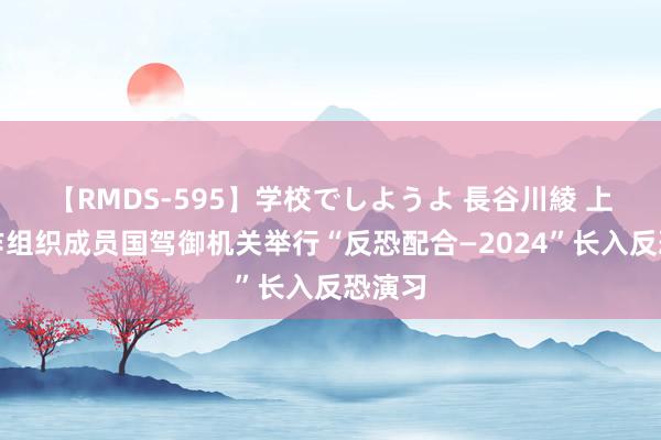 【RMDS-595】学校でしようよ 長谷川綾 上海合作组织成员国驾御机关举行“反恐配合—2024”长入反恐演习