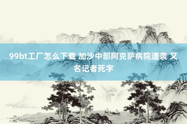 99bt工厂怎么下载 加沙中部阿克萨病院遭袭 又名记者死字