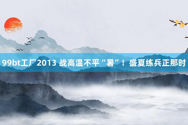 99bt工厂2013 战高温不平“暑”！盛夏练兵正那时