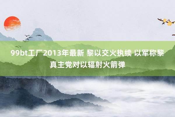 99bt工厂2013年最新 黎以交火执续 以军称黎真主党对以辐射火箭弹