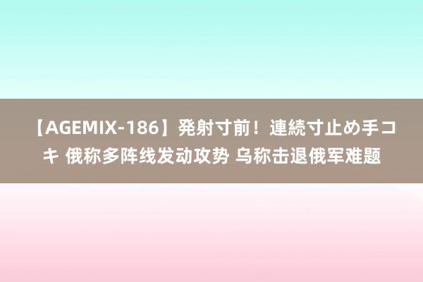 【AGEMIX-186】発射寸前！連続寸止め手コキ 俄称多阵线发动攻势 乌称击退俄军难题