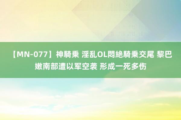 【MN-077】神騎乗 淫乱OL悶絶騎乗交尾 黎巴嫩南部遭以军空袭 形成一死多伤