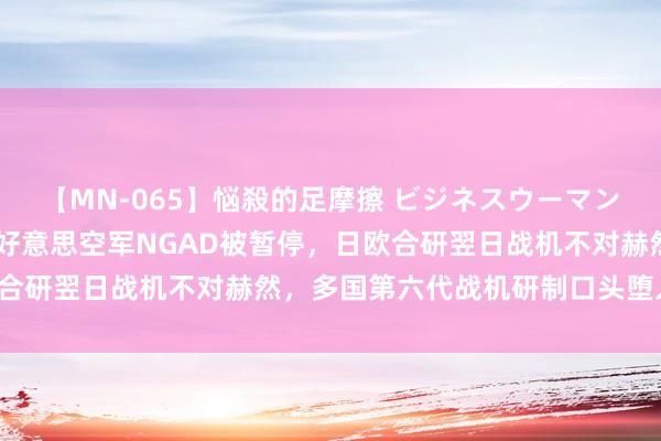 【MN-065】悩殺的足摩擦 ビジネスウーマンの淫らなフットワーク 好意思空军NGAD被暂停，日欧合研翌日战机不对赫然，多国第六代战机研制口头堕入逆境！