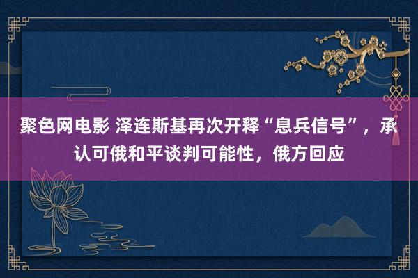 聚色网电影 泽连斯基再次开释“息兵信号”，承认可俄和平谈判可能性，俄方回应