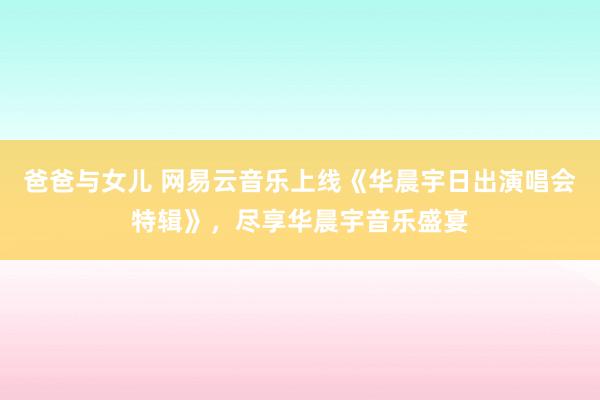 爸爸与女儿 网易云音乐上线《华晨宇日出演唱会特辑》，尽享华晨宇音乐盛宴