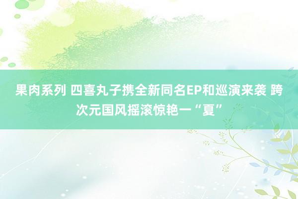 果肉系列 四喜丸子携全新同名EP和巡演来袭 跨次元国风摇滚惊艳一“夏”