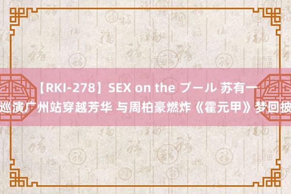 【RKI-278】SEX on the プール 苏有一又巡演广州站穿越芳华 与周柏豪燃炸《霍元甲》梦回披哥