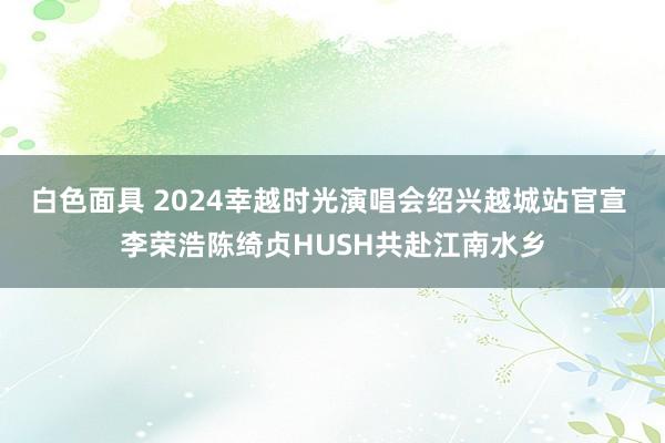 白色面具 2024幸越时光演唱会绍兴越城站官宣 李荣浩陈绮贞HUSH共赴江南水乡