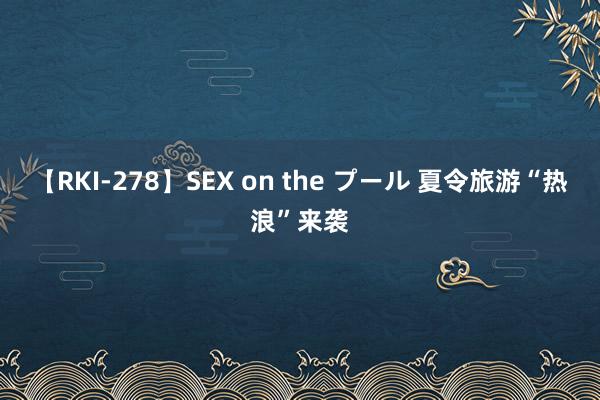 【RKI-278】SEX on the プール 夏令旅游“热浪”来袭