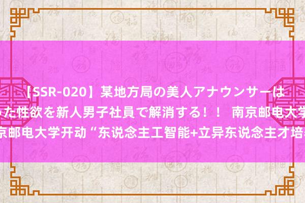 【SSR-020】某地方局の美人アナウンサーは忙し過ぎて溜まりまくった性欲を新人男子社員で解消する！！ 南京邮电大学开动“东说念主工智能+立异东说念主才培养”活动有缱绻