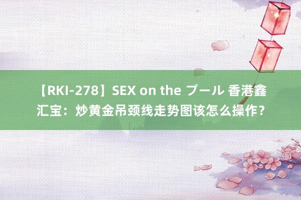 【RKI-278】SEX on the プール 香港鑫汇宝：炒黄金吊颈线走势图该怎么操作？