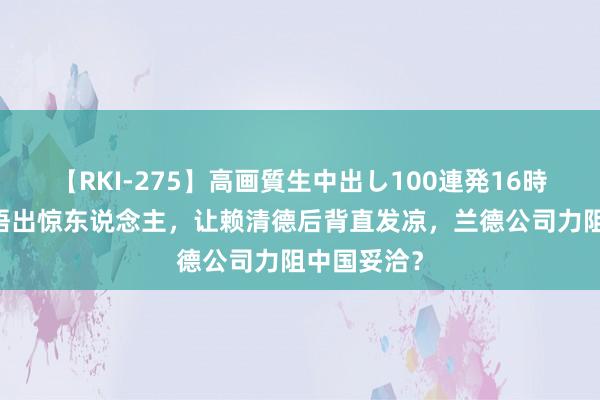 【RKI-275】高画質生中出し100連発16時間 特朗普语出惊东说念主，让赖清德后背直发凉，兰德公司力阻中国妥洽？