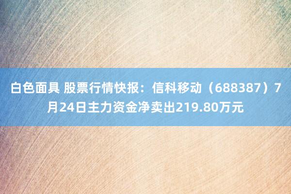 白色面具 股票行情快报：信科移动（688387）7月24日主力资金净卖出219.80万元