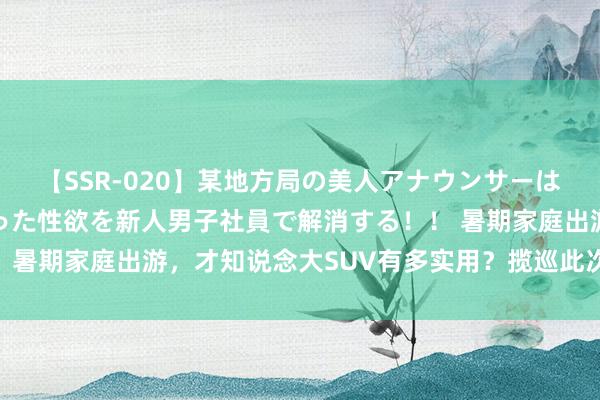 【SSR-020】某地方局の美人アナウンサーは忙し過ぎて溜まりまくった性欲を新人男子社員で解消する！！ 暑期家庭出游，才知说念大SUV有多实用？揽巡此次让我种草！