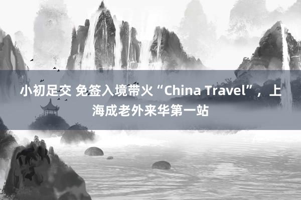 小初足交 免签入境带火“China Travel”，上海成老外来华第一站