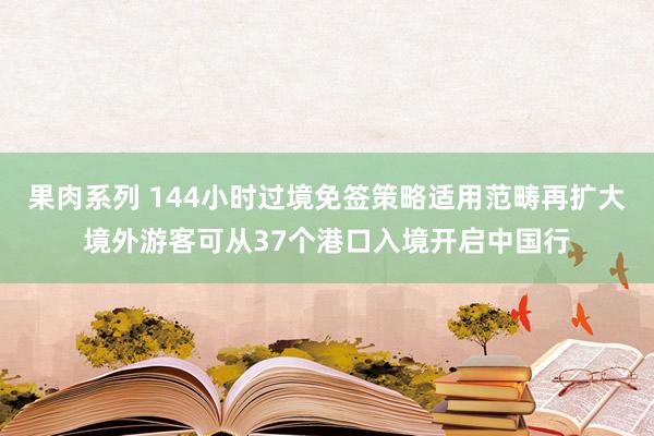 果肉系列 144小时过境免签策略适用范畴再扩大境外游客可从37个港口入境开启中国行