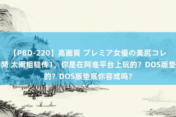 【PBD-220】高画質 プレミア女優の美尻コレクション8時間 太阁粗糙传1，你是在阿谁平台上玩的？DOS版垫底你容或吗？