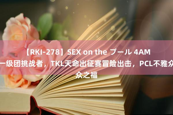 【RKI-278】SEX on the プール 4AM迎来一级团挑战者，TKL天命出征赛冒险出击，P