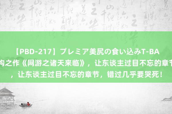 【PBD-217】プレミア美尻の食い込みT-BACK！8時間BEST 宏构之作《网游之诸天来临》，让东谈主过目不忘的章节，错过几乎要哭死！