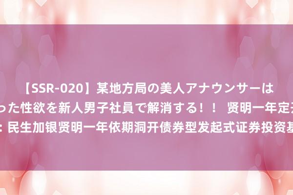 【SSR-020】某地方局の美人アナウンサーは忙し過ぎて溜まりまくった性欲を新人男子社員で解消する！！ 贤明一年定开债券发起式: 民生加银贤明一年依期洞开债券型发起式证券投资基金洞开申购、赎回和调遣业务的公告