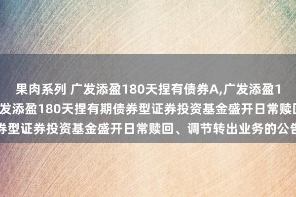 果肉系列 广发添盈180天捏有债券A，广发添盈180天捏有债券C: 对于广发添盈180天捏有期债券型证券投资基金盛开日常赎回、调节转出业务的公告