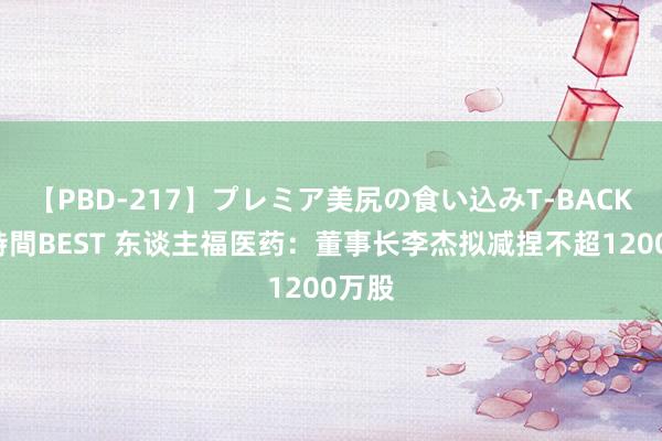 【PBD-217】プレミア美尻の食い込みT-BACK！8時間BEST 东谈主福医药：董事长李杰拟减捏不超1200万股