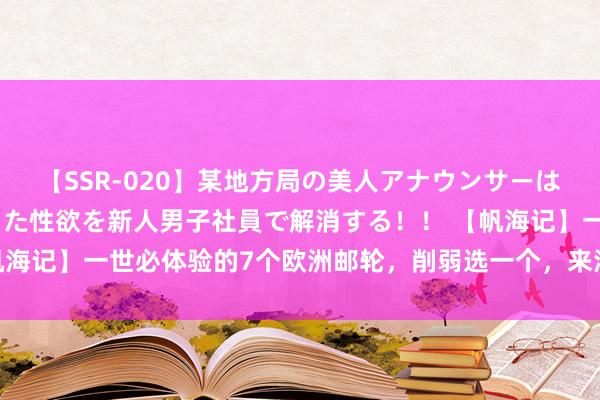 【SSR-020】某地方局の美人アナウンサーは忙し過ぎて溜まりまくった性欲を新人男子社員で解消する！！ 【帆海记】一世必体验的7个欧洲邮轮，削弱选一个，来海上自便狂欢吧！