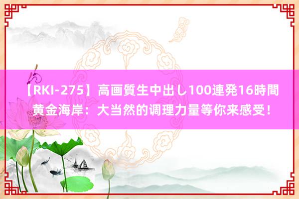 【RKI-275】高画質生中出し100連発16時間 黄金海岸：大当然的调理力量等你来感受！