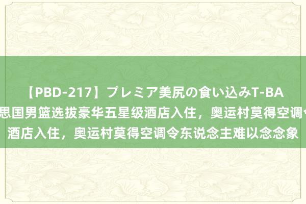 【PBD-217】プレミア美尻の食い込みT-BACK！8時間BEST 好意思国男篮选拔豪华五星级酒店入住，奥运村莫得空调令东说念主难以念念象