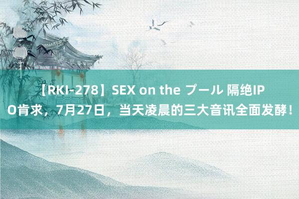 【RKI-278】SEX on the プール 隔绝IPO肯求，7月27日，当天凌晨的三大音讯全面发酵！