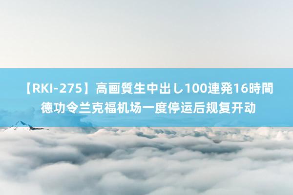 【RKI-275】高画質生中出し100連発16時間 德功令兰克福机场一度停运后规复开动