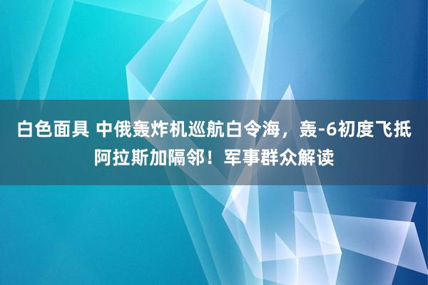 白色面具 中俄轰炸机巡航白令海，轰-6初度飞抵阿拉斯加隔邻！军事群众解读