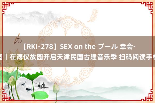 【RKI-278】SEX on the プール 幸会·静园｜在溥仪故园开启天津民国古建音乐季 扫码阅读手机版