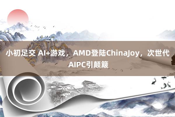 小初足交 AI+游戏，AMD登陆ChinaJoy，次世代 AIPC引颠簸