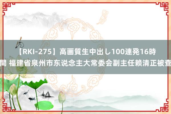 【RKI-275】高画質生中出し100連発16時間 福建省泉州市东说念主大常委会副主任赖清正被查