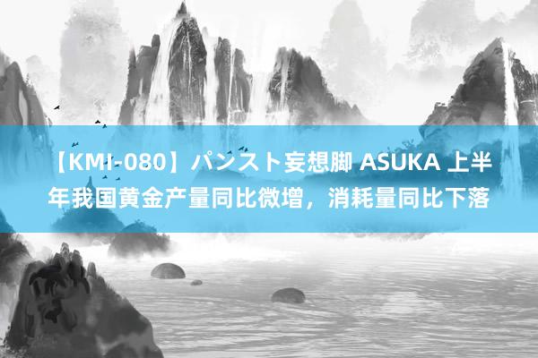 【KMI-080】パンスト妄想脚 ASUKA 上半年我国黄金产量同比微增，消耗量同比下落