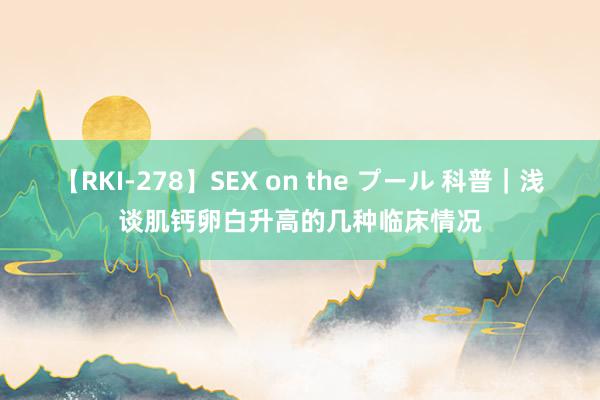 【RKI-278】SEX on the プール 科普｜浅谈肌钙卵白升高的几种临床情况