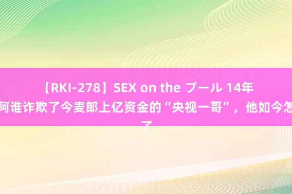 【RKI-278】SEX on the プール 14年前，阿谁诈欺了今麦郎上亿资金的“央视一哥”，他如今怎样了