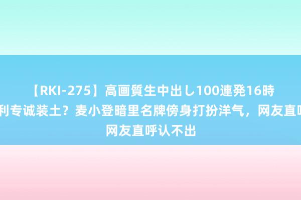 【RKI-275】高画質生中出し100連発16時間 为赢利专诚装土？麦小登暗里名牌傍身打扮洋气，网友直呼认不出