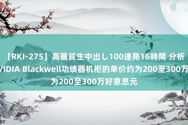 【RKI-275】高画質生中出し100連発16時間 分析师估算NVIDIA Blackwell功绩器机柜的单价约为200至300万好意思元