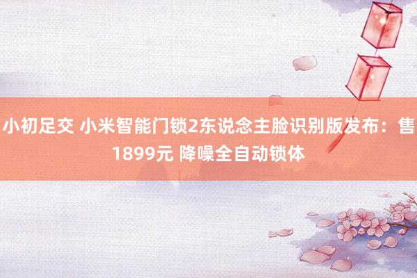 小初足交 小米智能门锁2东说念主脸识别版发布：售1899元 降噪全自动锁体