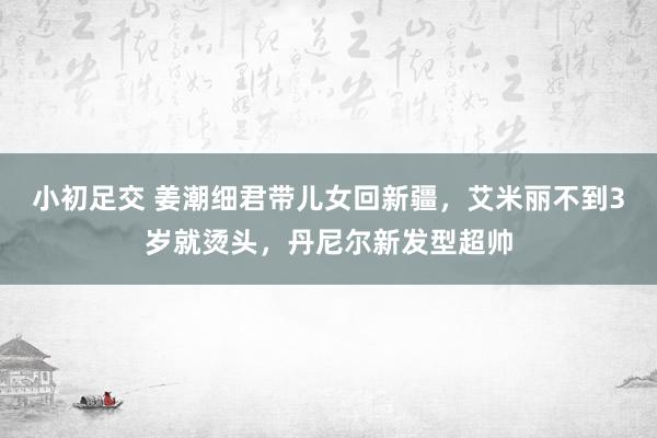 小初足交 姜潮细君带儿女回新疆，艾米丽不到3岁就烫头，丹尼尔新发型超帅