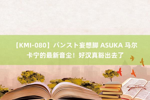 【KMI-080】パンスト妄想脚 ASUKA 马尔卡宁的最新音尘！好汉真豁出去了