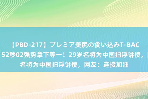 【PBD-217】プレミア美尻の食い込みT-BACK！8時間BEST 52秒02强势拿下等一！29岁名将为中国拍浮讲授，网友：连接加油