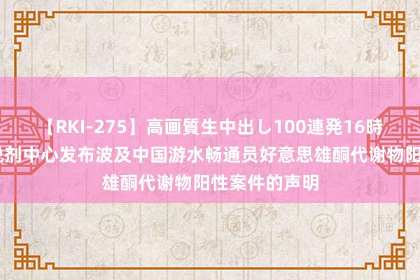 【RKI-275】高画質生中出し100連発16時間 中国反怡悦剂中心发布波及中国游水畅通员好意思雄酮代谢物阳性案件的声明